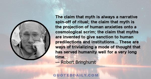 The claim that myth is always a narrative spin-off of ritual; the claim that myth is the projection of human anxieties onto a cosmological scrim; the claim that myths are invented to give sanction to human predilections 