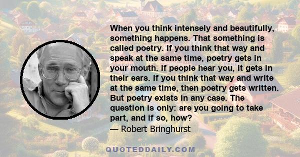 When you think intensely and beautifully, something happens. That something is called poetry. If you think that way and speak at the same time, poetry gets in your mouth. If people hear you, it gets in their ears. If