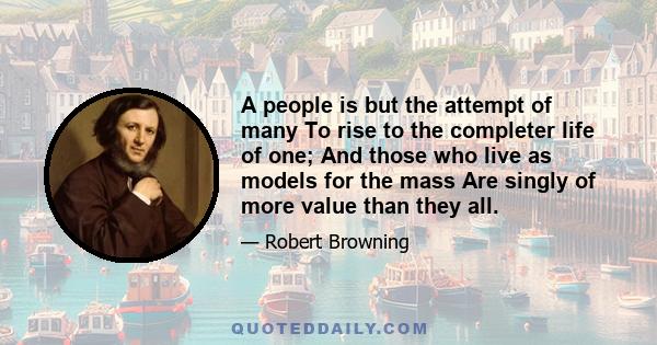 A people is but the attempt of many To rise to the completer life of one; And those who live as models for the mass Are singly of more value than they all.