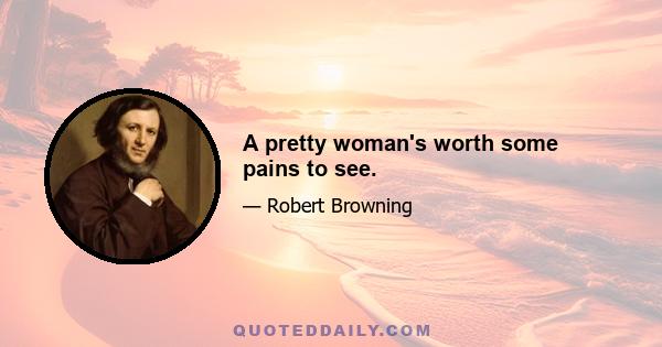 A pretty woman's worth some pains to see.