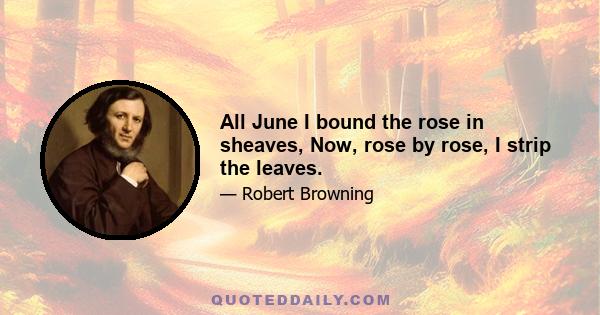 All June I bound the rose in sheaves, Now, rose by rose, I strip the leaves.