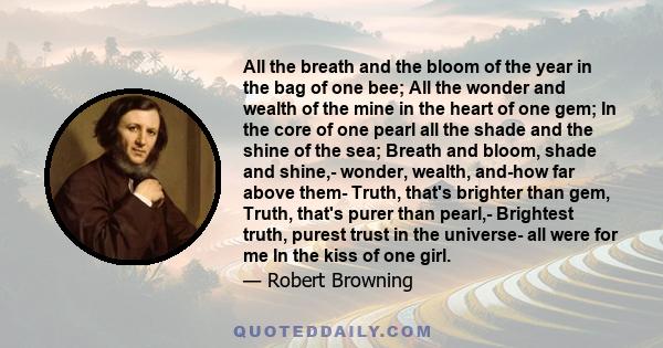 All the breath and the bloom of the year in the bag of one bee; All the wonder and wealth of the mine in the heart of one gem; In the core of one pearl all the shade and the shine of the sea; Breath and bloom, shade and 