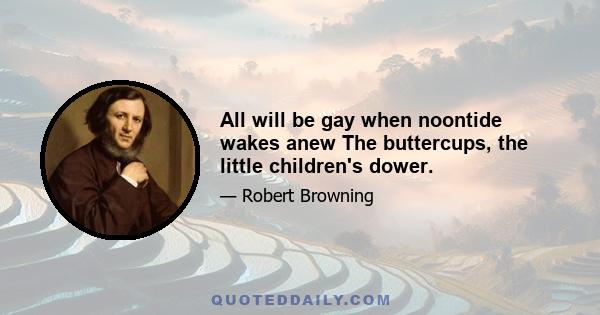 All will be gay when noontide wakes anew The buttercups, the little children's dower.