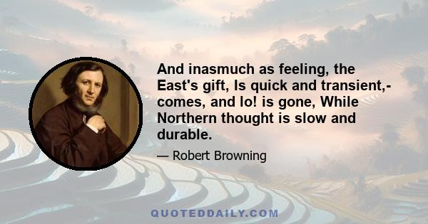 And inasmuch as feeling, the East's gift, Is quick and transient,- comes, and lo! is gone, While Northern thought is slow and durable.