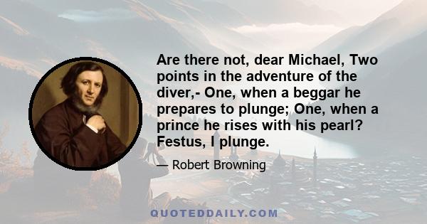 Are there not, dear Michael, Two points in the adventure of the diver,- One, when a beggar he prepares to plunge; One, when a prince he rises with his pearl? Festus, I plunge.