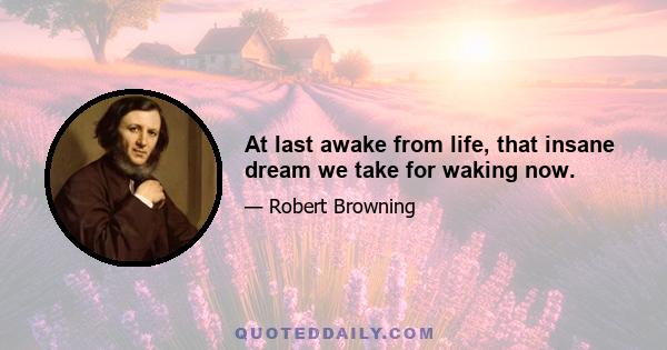 At last awake from life, that insane dream we take for waking now.