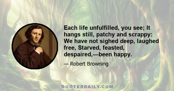 Each life unfulfilled, you see; It hangs still, patchy and scrappy: We have not sighed deep, laughed free, Starved, feasted, despaired,—been happy.