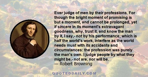 Ever judge of men by their professions. For though the bright moment of promising is but a moment, and cannot be prolonged, yet if sincere in its moment's extravagant goodness, why, trust it, and know the man by it, I