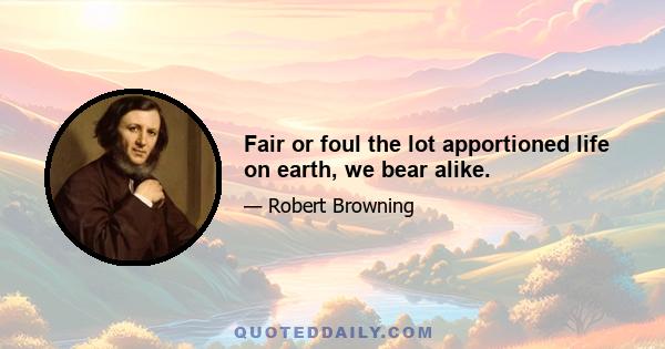 Fair or foul the lot apportioned life on earth, we bear alike.