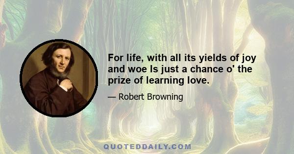 For life, with all its yields of joy and woe Is just a chance o' the prize of learning love.