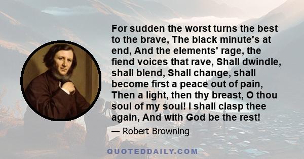 For sudden the worst turns the best to the brave, The black minute's at end, And the elements' rage, the fiend voices that rave, Shall dwindle, shall blend, Shall change, shall become first a peace out of pain, Then a