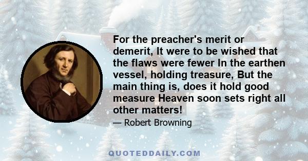 For the preacher's merit or demerit, It were to be wished that the flaws were fewer In the earthen vessel, holding treasure, But the main thing is, does it hold good measure Heaven soon sets right all other matters!