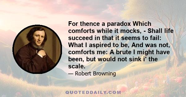 For thence a paradox Which comforts while it mocks, - Shall life succeed in that it seems to fail: What I aspired to be, And was not, comforts me: A brute I might have been, but would not sink i' the scale.