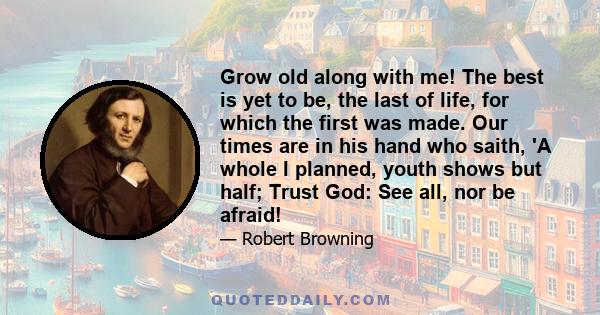 Grow old along with me! The best is yet to be, the last of life, for which the first was made. Our times are in his hand who saith, 'A whole I planned, youth shows but half; Trust God: See all, nor be afraid!