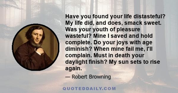 Have you found your life distasteful? My life did, and does, smack sweet. Was your youth of pleasure wasteful? Mine I saved and hold complete. Do your joys with age diminish? When mine fail me, I'll complain. Must in