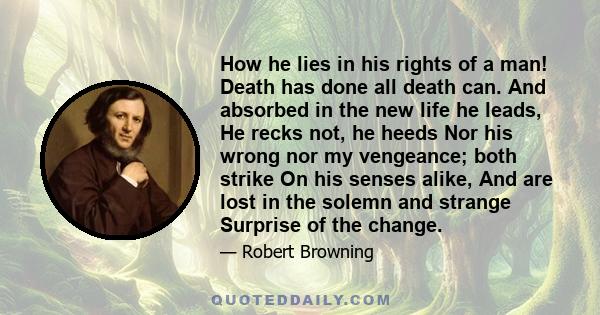 How he lies in his rights of a man! Death has done all death can. And absorbed in the new life he leads, He recks not, he heeds Nor his wrong nor my vengeance; both strike On his senses alike, And are lost in the solemn 