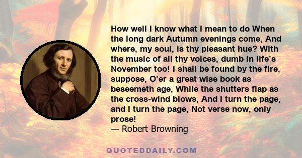 How well I know what I mean to do When the long dark Autumn evenings come, And where, my soul, is thy pleasant hue? With the music of all thy voices, dumb In life’s November too! I shall be found by the fire, suppose,