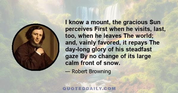 I know a mount, the gracious Sun perceives First when he visits, last, too, when he leaves The world; and, vainly favored, it repays The day-long glory of his steadfast gaze By no change of its large calm front of snow.