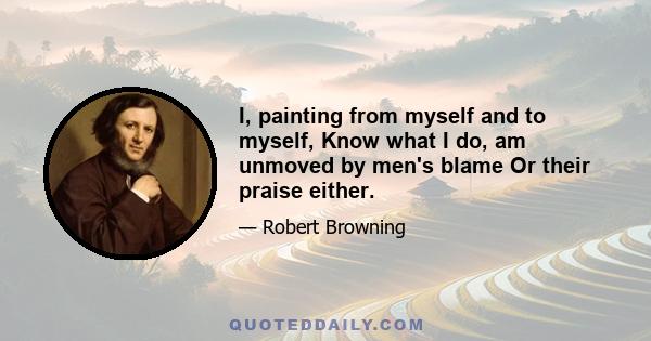 I, painting from myself and to myself, Know what I do, am unmoved by men's blame Or their praise either.