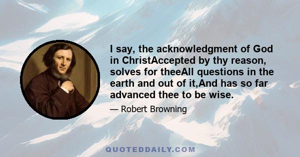 I say, the acknowledgment of God in ChristAccepted by thy reason, solves for theeAll questions in the earth and out of it,And has so far advanced thee to be wise.