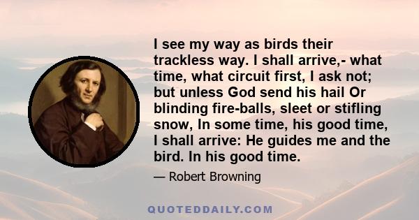 I see my way as birds their trackless way. I shall arrive,- what time, what circuit first, I ask not; but unless God send his hail Or blinding fire-balls, sleet or stifling snow, In some time, his good time, I shall