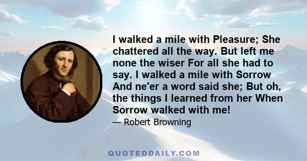 I walked a mile with Pleasure; She chattered all the way. But left me none the wiser For all she had to say. I walked a mile with Sorrow And ne'er a word said she; But oh, the things I learned from her When Sorrow