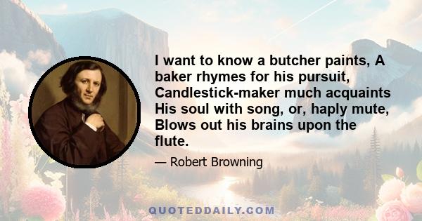 I want to know a butcher paints, A baker rhymes for his pursuit, Candlestick-maker much acquaints His soul with song, or, haply mute, Blows out his brains upon the flute.