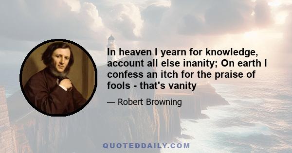 In heaven I yearn for knowledge, account all else inanity; On earth I confess an itch for the praise of fools - that's vanity