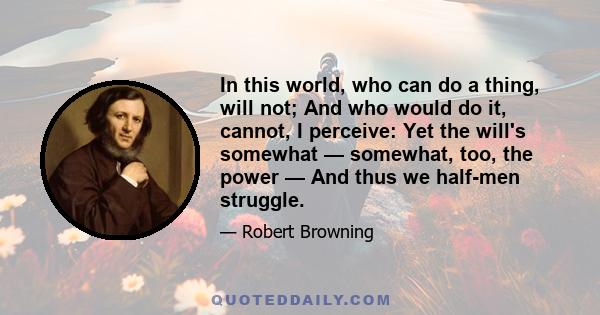 In this world, who can do a thing, will not; And who would do it, cannot, I perceive: Yet the will's somewhat — somewhat, too, the power — And thus we half-men struggle.