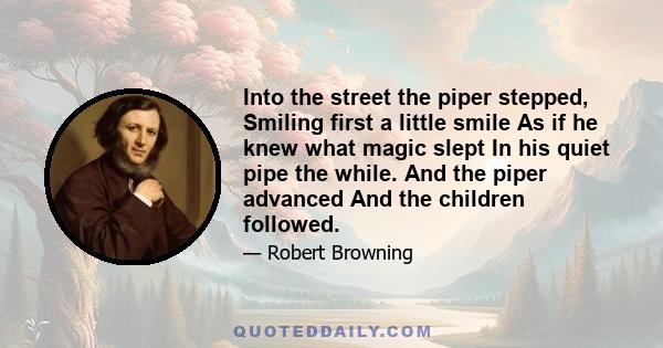 Into the street the piper stepped, Smiling first a little smile As if he knew what magic slept In his quiet pipe the while. And the piper advanced And the children followed.