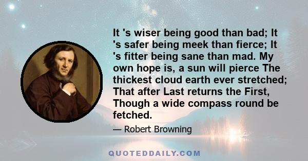 It 's wiser being good than bad; It 's safer being meek than fierce; It 's fitter being sane than mad. My own hope is, a sun will pierce The thickest cloud earth ever stretched; That after Last returns the First, Though 