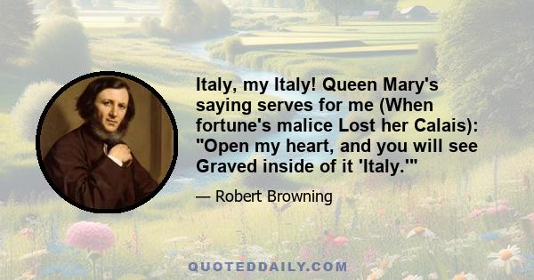 Italy, my Italy! Queen Mary's saying serves for me (When fortune's malice Lost her Calais): Open my heart, and you will see Graved inside of it 'Italy.'