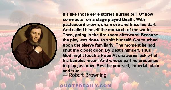 It's like those eerie stories nurses tell, Of how some actor on a stage played Death, With pasteboard crown, sham orb and tinselled dart, And called himself the monarch of the world; Then, going in the tire-room