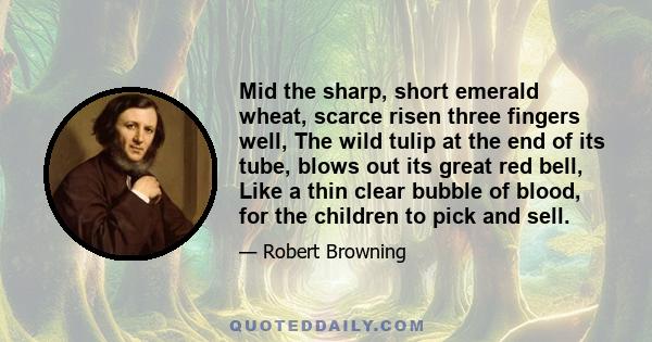 Mid the sharp, short emerald wheat, scarce risen three fingers well, The wild tulip at the end of its tube, blows out its great red bell, Like a thin clear bubble of blood, for the children to pick and sell.