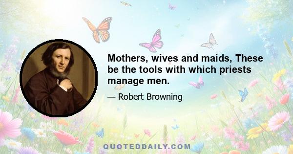 Mothers, wives and maids, These be the tools with which priests manage men.