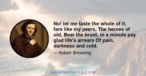 No! let me taste the whole of it, fare like my peers, The heroes of old, Bear the brunt, in a minute pay glad life's arrears Of pain, darkness and cold.