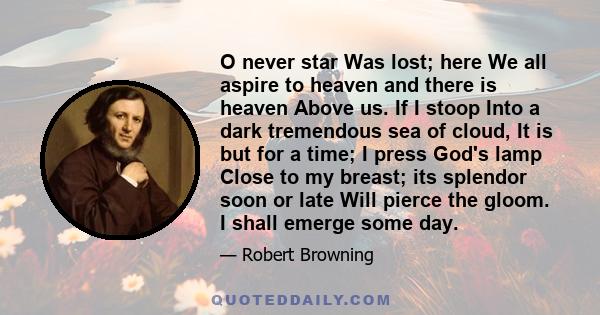 O never star Was lost; here We all aspire to heaven and there is heaven Above us. If I stoop Into a dark tremendous sea of cloud, It is but for a time; I press God's lamp Close to my breast; its splendor soon or late