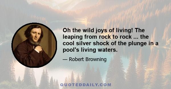 Oh the wild joys of living! The leaping from rock to rock ... the cool silver shock of the plunge in a pool's living waters.