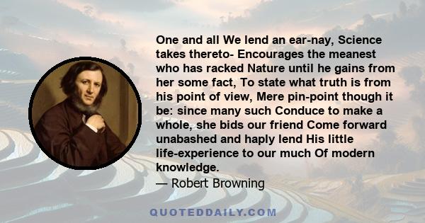 One and all We lend an ear-nay, Science takes thereto- Encourages the meanest who has racked Nature until he gains from her some fact, To state what truth is from his point of view, Mere pin-point though it be: since