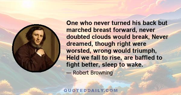 One who never turned his back but marched breast forward, never doubted clouds would break, Never dreamed, though right were worsted, wrong would triumph, Held we fall to rise, are baffled to fight better, sleep to wake.