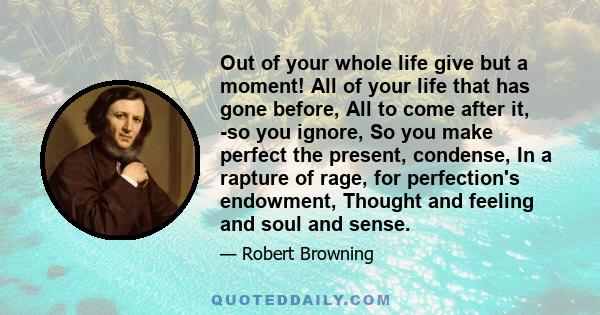 Out of your whole life give but a moment! All of your life that has gone before, All to come after it, -so you ignore, So you make perfect the present, condense, In a rapture of rage, for perfection's endowment, Thought 