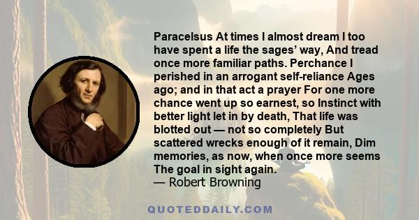 Paracelsus At times I almost dream I too have spent a life the sages’ way, And tread once more familiar paths. Perchance I perished in an arrogant self-reliance Ages ago; and in that act a prayer For one more chance