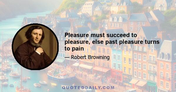 Pleasure must succeed to pleasure, else past pleasure turns to pain