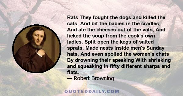 Rats They fought the dogs and killed the cats, And bit the babies in the cradles, And ate the cheeses out of the vats, And licked the soup from the cook's own ladles. Split open the kegs of salted sprats, Made nests