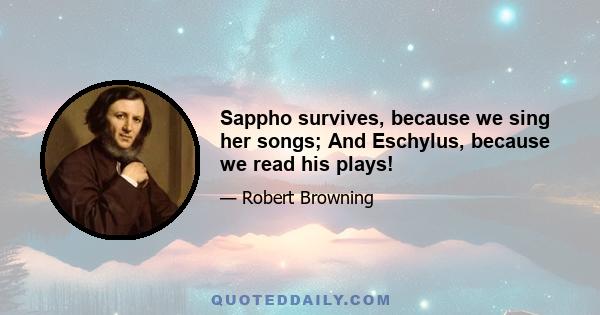 Sappho survives, because we sing her songs; And Eschylus, because we read his plays!