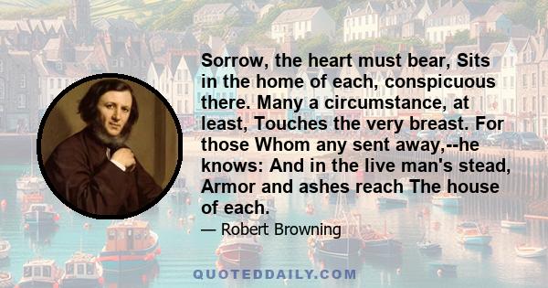 Sorrow, the heart must bear, Sits in the home of each, conspicuous there. Many a circumstance, at least, Touches the very breast. For those Whom any sent away,--he knows: And in the live man's stead, Armor and ashes