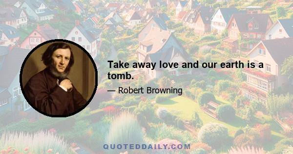 Take away love and our earth is a tomb.