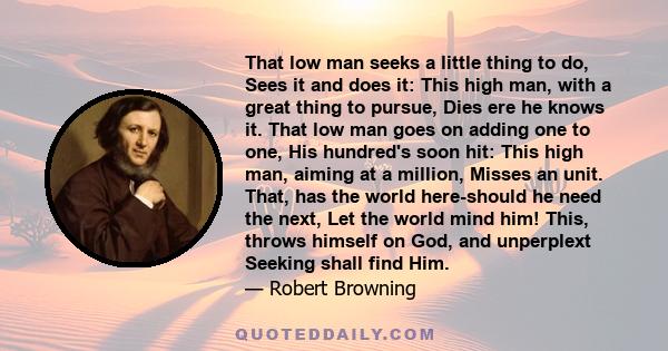 That low man seeks a little thing to do, Sees it and does it: This high man, with a great thing to pursue, Dies ere he knows it. That low man goes on adding one to one, His hundred's soon hit: This high man, aiming at a 