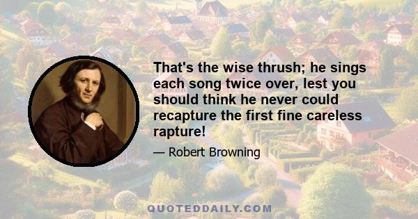 That's the wise thrush; he sings each song twice over, lest you should think he never could recapture the first fine careless rapture!