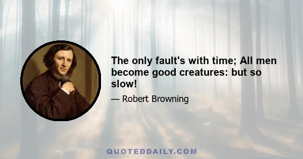 The only fault's with time; All men become good creatures: but so slow!